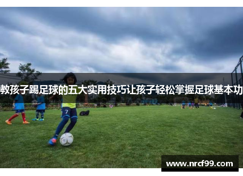 教孩子踢足球的五大实用技巧让孩子轻松掌握足球基本功