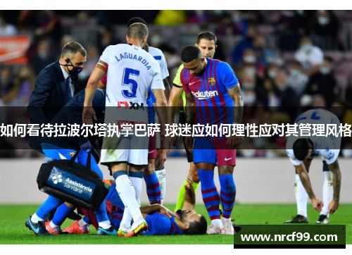 如何看待拉波尔塔执掌巴萨 球迷应如何理性应对其管理风格