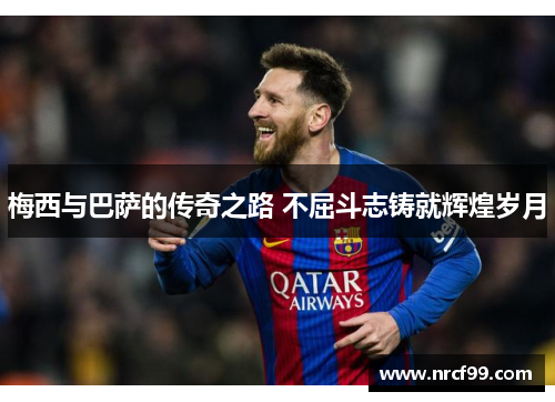梅西与巴萨的传奇之路 不屈斗志铸就辉煌岁月