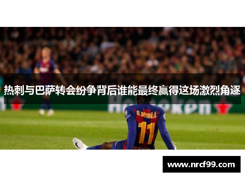 热刺与巴萨转会纷争背后谁能最终赢得这场激烈角逐
