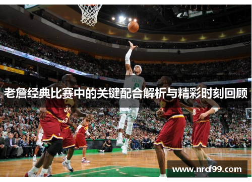 老詹经典比赛中的关键配合解析与精彩时刻回顾