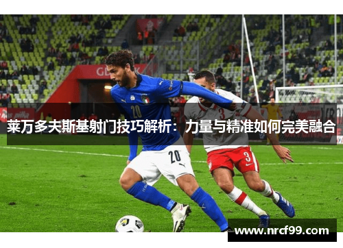 莱万多夫斯基射门技巧解析:力量与精准如何完美融合 莱万多夫斯基射门技巧解析:力量与精准如何完美融合