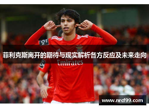 菲利克斯离开的期待与现实解析各方反应及未来走向 菲利克斯离开的期待与现实解析各方反应及未来走向