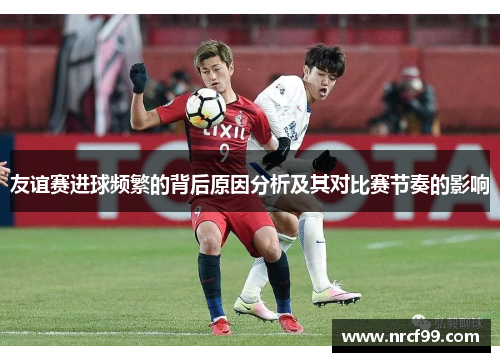 友谊赛进球频繁的背后原因分析及其对比赛节奏的影响 友谊赛进球频繁的背后原因分析及其对比赛节奏的影响