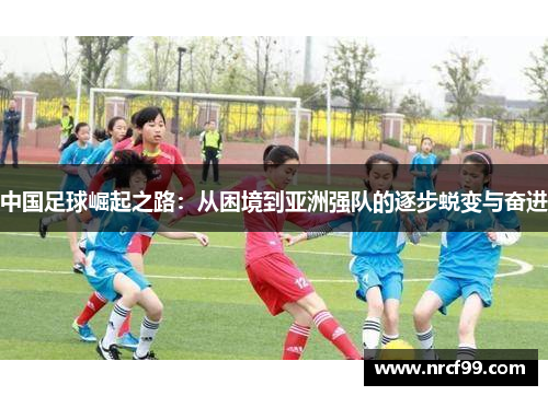 中国足球崛起之路：从困境到亚洲强队的逐步蜕变与奋进