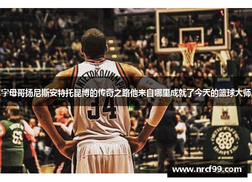 字母哥扬尼斯安特托昆博的传奇之路他来自哪里成就了今天的篮球大师 字母哥扬尼斯安特托昆博的传奇之路他来自哪里成就了今天的篮球大师