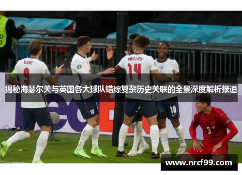 揭秘海瑟尔关与英国各大球队错综复杂历史关联的全景深度解析报道